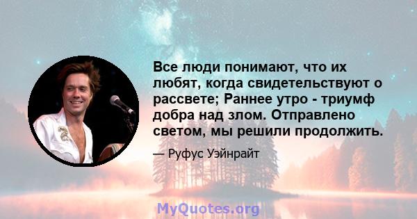 Все люди понимают, что их любят, когда свидетельствуют о рассвете; Раннее утро - триумф добра над злом. Отправлено светом, мы решили продолжить.