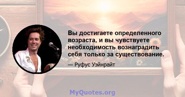 Вы достигаете определенного возраста, и вы чувствуете необходимость вознаградить себя только за существование.