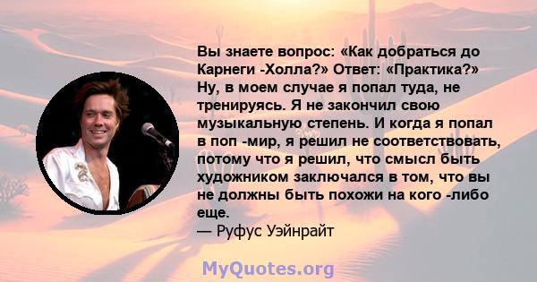 Вы знаете вопрос: «Как добраться до Карнеги -Холла?» Ответ: «Практика?» Ну, в моем случае я попал туда, не тренируясь. Я не закончил свою музыкальную степень. И когда я попал в поп -мир, я решил не соответствовать,