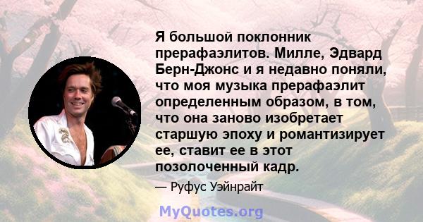 Я большой поклонник прерафаэлитов. Милле, Эдвард Берн-Джонс и я недавно поняли, что моя музыка прерафаэлит определенным образом, в том, что она заново изобретает старшую эпоху и романтизирует ее, ставит ее в этот