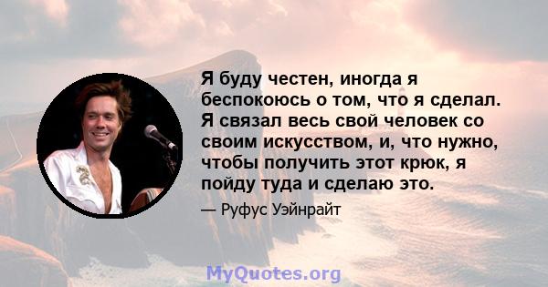 Я буду честен, иногда я беспокоюсь о том, что я сделал. Я связал весь свой человек со своим искусством, и, что нужно, чтобы получить этот крюк, я пойду туда и сделаю это.