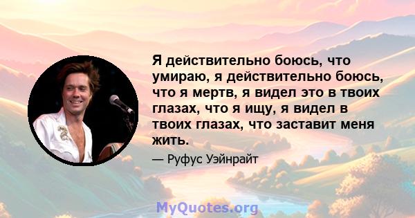 Я действительно боюсь, что умираю, я действительно боюсь, что я мертв, я видел это в твоих глазах, что я ищу, я видел в твоих глазах, что заставит меня жить.