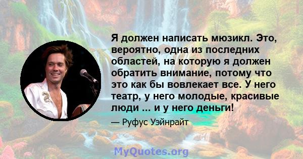 Я должен написать мюзикл. Это, вероятно, одна из последних областей, на которую я должен обратить внимание, потому что это как бы вовлекает все. У него театр, у него молодые, красивые люди ... и у него деньги!