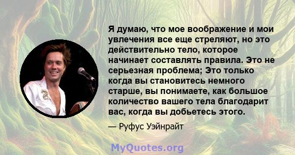 Я думаю, что мое воображение и мои увлечения все еще стреляют, но это действительно тело, которое начинает составлять правила. Это не серьезная проблема; Это только когда вы становитесь немного старше, вы понимаете, как 