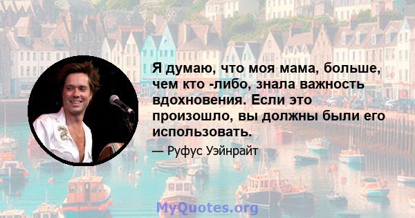 Я думаю, что моя мама, больше, чем кто -либо, знала важность вдохновения. Если это произошло, вы должны были его использовать.