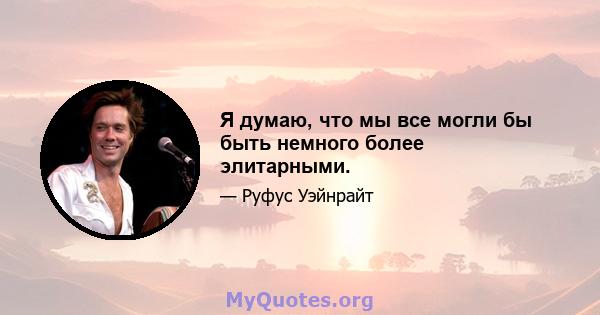 Я думаю, что мы все могли бы быть немного более элитарными.