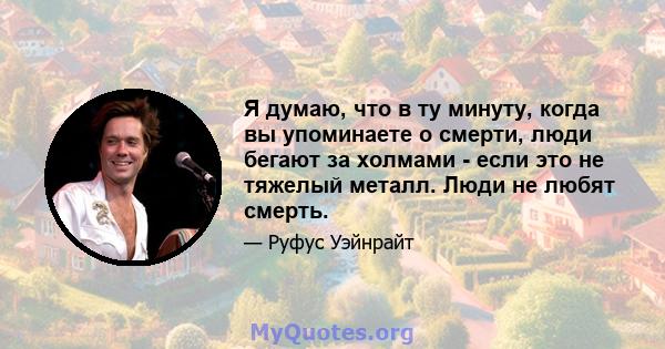 Я думаю, что в ту минуту, когда вы упоминаете о смерти, люди бегают за холмами - если это не тяжелый металл. Люди не любят смерть.