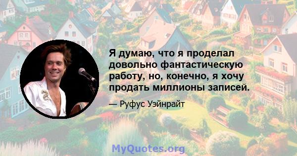 Я думаю, что я проделал довольно фантастическую работу, но, конечно, я хочу продать миллионы записей.