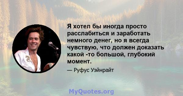 Я хотел бы иногда просто расслабиться и заработать немного денег, но я всегда чувствую, что должен доказать какой -то большой, глубокий момент.