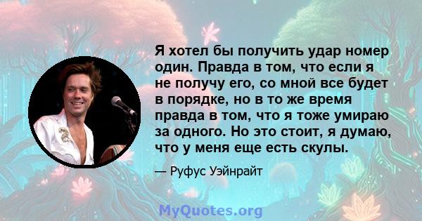 Я хотел бы получить удар номер один. Правда в том, что если я не получу его, со мной все будет в порядке, но в то же время правда в том, что я тоже умираю за одного. Но это стоит, я думаю, что у меня еще есть скулы.