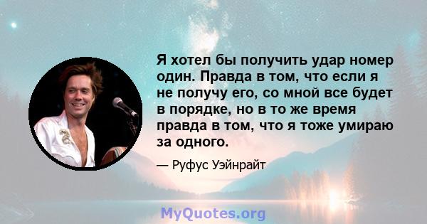 Я хотел бы получить удар номер один. Правда в том, что если я не получу его, со мной все будет в порядке, но в то же время правда в том, что я тоже умираю за одного.