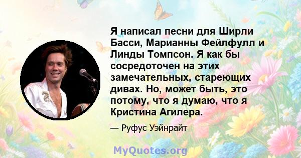 Я написал песни для Ширли Басси, Марианны Фейлфулл и Линды Томпсон. Я как бы сосредоточен на этих замечательных, стареющих дивах. Но, может быть, это потому, что я думаю, что я Кристина Агилера.