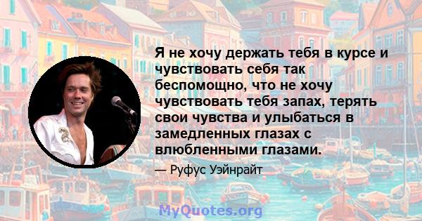 Я не хочу держать тебя в курсе и чувствовать себя так беспомощно, что не хочу чувствовать тебя запах, терять свои чувства и улыбаться в замедленных глазах с влюбленными глазами.