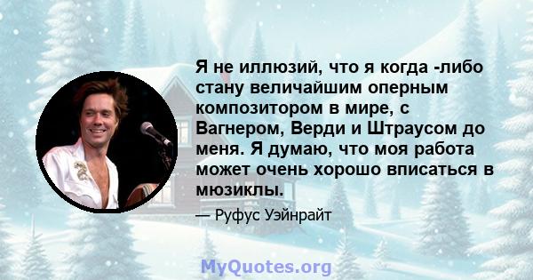 Я не иллюзий, что я когда -либо стану величайшим оперным композитором в мире, с Вагнером, Верди и Штраусом до меня. Я думаю, что моя работа может очень хорошо вписаться в мюзиклы.