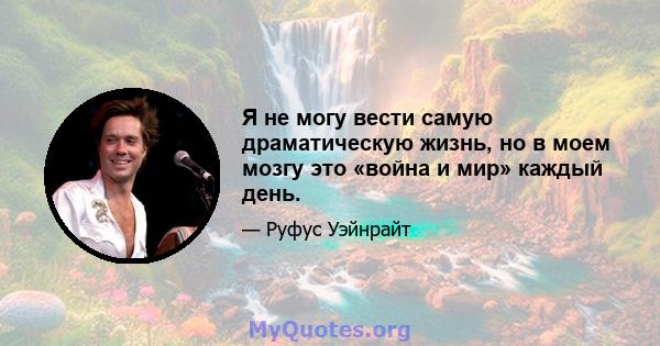 Я не могу вести самую драматическую жизнь, но в моем мозгу это «война и мир» каждый день.