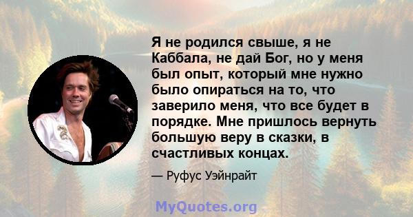 Я не родился свыше, я не Каббала, не дай Бог, но у меня был опыт, который мне нужно было опираться на то, что заверило меня, что все будет в порядке. Мне пришлось вернуть большую веру в сказки, в счастливых концах.