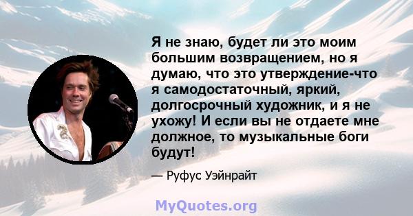 Я не знаю, будет ли это моим большим возвращением, но я думаю, что это утверждение-что я самодостаточный, яркий, долгосрочный художник, и я не ухожу! И если вы не отдаете мне должное, то музыкальные боги будут!