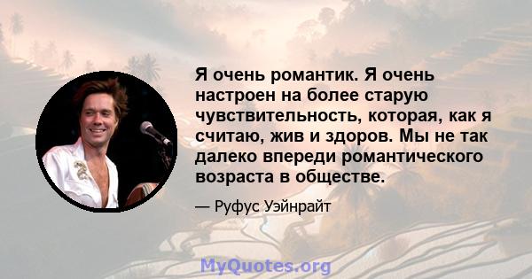 Я очень романтик. Я очень настроен на более старую чувствительность, которая, как я считаю, жив и здоров. Мы не так далеко впереди романтического возраста в обществе.