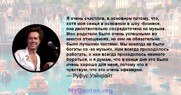 Я очень счастлив, в основном потому, что, хотя моя семья в основном в шоу -бизнесе, она действительно сосредоточена на музыке. Мои родители были очень успешными во многих отношениях, но они не обязательно были лучшими