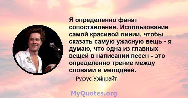 Я определенно фанат сопоставления. Использование самой красивой линии, чтобы сказать самую ужасную вещь - я думаю, что одна из главных вещей в написании песен - это определенно трение между словами и мелодией.