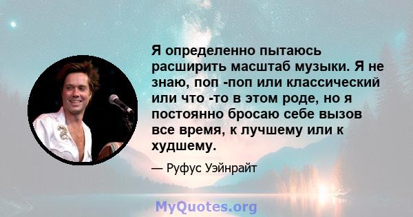 Я определенно пытаюсь расширить масштаб музыки. Я не знаю, поп -поп или классический или что -то в этом роде, но я постоянно бросаю себе вызов все время, к лучшему или к худшему.