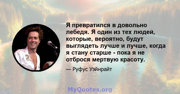 Я превратился в довольно лебедя. Я один из тех людей, которые, вероятно, будут выглядеть лучше и лучше, когда я стану старше - пока я не отброся мертвую красоту.