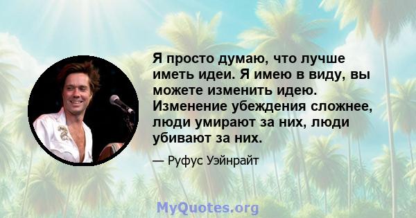 Я просто думаю, что лучше иметь идеи. Я имею в виду, вы можете изменить идею. Изменение убеждения сложнее, люди умирают за них, люди убивают за них.