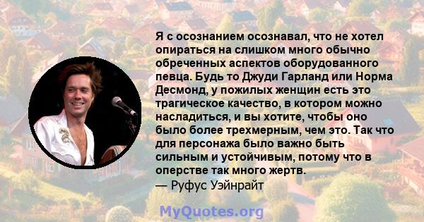 Я с осознанием осознавал, что не хотел опираться на слишком много обычно обреченных аспектов оборудованного певца. Будь то Джуди Гарланд или Норма Десмонд, у пожилых женщин есть это трагическое качество, в котором можно 