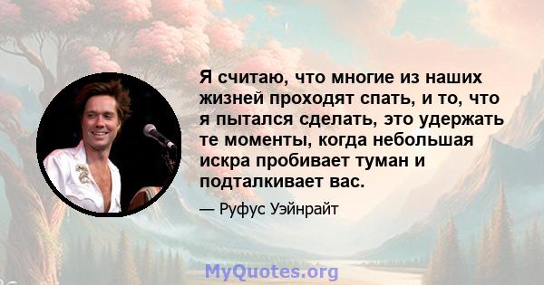 Я считаю, что многие из наших жизней проходят спать, и то, что я пытался сделать, это удержать те моменты, когда небольшая искра пробивает туман и подталкивает вас.