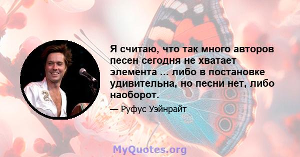 Я считаю, что так много авторов песен сегодня не хватает элемента ... либо в постановке удивительна, но песни нет, либо наоборот.