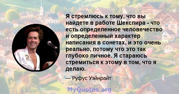 Я стремлюсь к тому, что вы найдете в работе Шекспира - что есть определенное человечество и определенный характер написания в сонетах, и это очень реально, потому что это так глубоко личное. Я стараюсь стремиться к