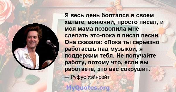 Я весь день болтался в своем халате, вонючий, просто писал, и моя мама позволила мне сделать это-пока я писал песни. Она сказала: «Пока ты серьезно работаешь над музыкой, я поддержим тебя. Не получайте работу, потому