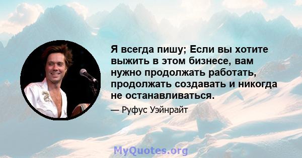 Я всегда пишу; Если вы хотите выжить в этом бизнесе, вам нужно продолжать работать, продолжать создавать и никогда не останавливаться.