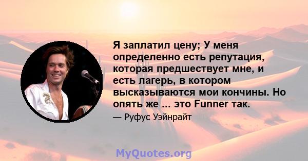 Я заплатил цену; У меня определенно есть репутация, которая предшествует мне, и есть лагерь, в котором высказываются мои кончины. Но опять же ... это Funner так.