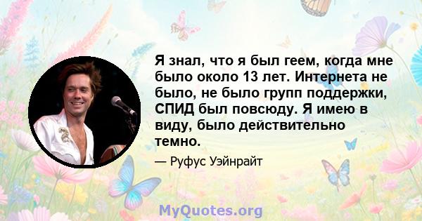 Я знал, что я был геем, когда мне было около 13 лет. Интернета не было, не было групп поддержки, СПИД был повсюду. Я имею в виду, было действительно темно.