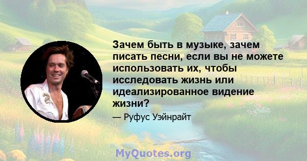 Зачем быть в музыке, зачем писать песни, если вы не можете использовать их, чтобы исследовать жизнь или идеализированное видение жизни?