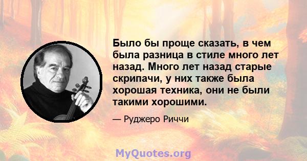 Было бы проще сказать, в чем была разница в стиле много лет назад. Много лет назад старые скрипачи, у них также была хорошая техника, они не были такими хорошими.