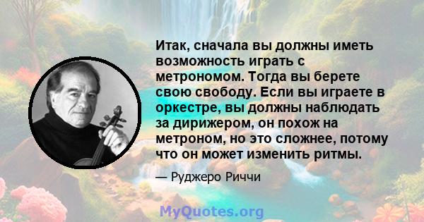 Итак, сначала вы должны иметь возможность играть с метрономом. Тогда вы берете свою свободу. Если вы играете в оркестре, вы должны наблюдать за дирижером, он похож на метроном, но это сложнее, потому что он может