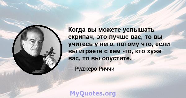 Когда вы можете услышать скрипач, это лучше вас, то вы учитесь у него, потому что, если вы играете с кем -то, кто хуже вас, то вы опустите.