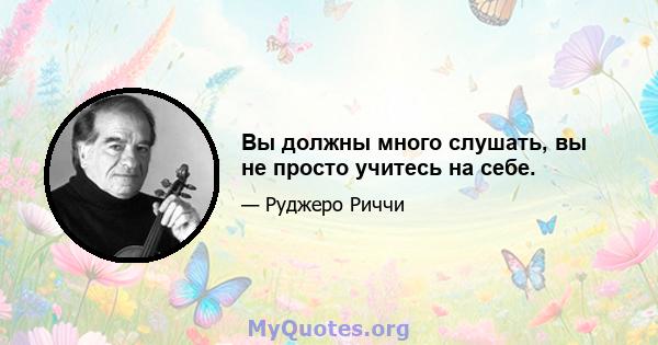 Вы должны много слушать, вы не просто учитесь на себе.