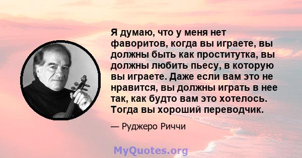 Я думаю, что у меня нет фаворитов, когда вы играете, вы должны быть как проститутка, вы должны любить пьесу, в которую вы играете. Даже если вам это не нравится, вы должны играть в нее так, как будто вам это хотелось.