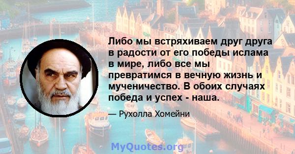 Либо мы встряхиваем друг друга в радости от его победы ислама в мире, либо все мы превратимся в вечную жизнь и мученичество. В обоих случаях победа и успех - наша.