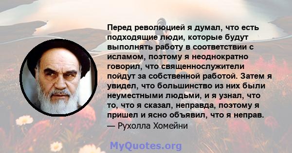 Перед революцией я думал, что есть подходящие люди, которые будут выполнять работу в соответствии с исламом, поэтому я неоднократно говорил, что священнослужители пойдут за собственной работой. Затем я увидел, что