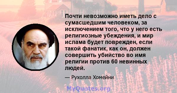 Почти невозможно иметь дело с сумасшедшим человеком, за исключением того, что у него есть религиозные убеждения, и мир ислама будет поврежден, если такой фанатик, как он, должен совершить убийство во имя религии против