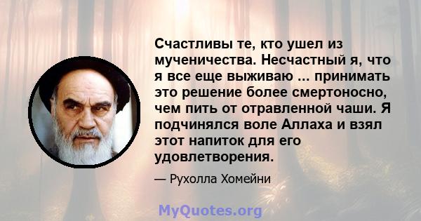 Счастливы те, кто ушел из мученичества. Несчастный я, что я все еще выживаю ... принимать это решение более смертоносно, чем пить от отравленной чаши. Я подчинялся воле Аллаха и взял этот напиток для его удовлетворения.