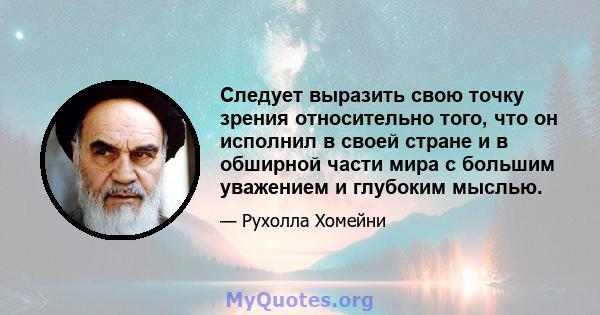 Следует выразить свою точку зрения относительно того, что он исполнил в своей стране и в обширной части мира с большим уважением и глубоким мыслью.