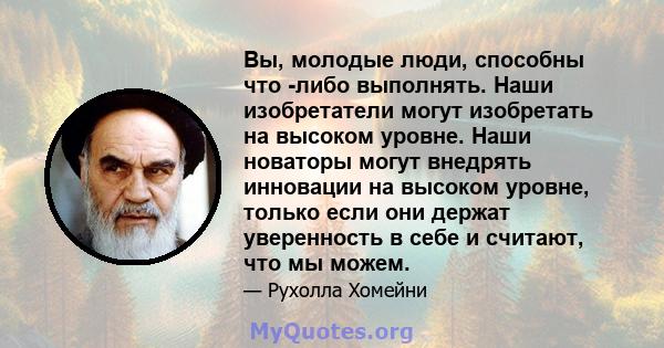 Вы, молодые люди, способны что -либо выполнять. Наши изобретатели могут изобретать на высоком уровне. Наши новаторы могут внедрять инновации на высоком уровне, только если они держат уверенность в себе и считают, что мы 