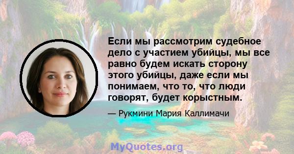 Если мы рассмотрим судебное дело с участием убийцы, мы все равно будем искать сторону этого убийцы, даже если мы понимаем, что то, что люди говорят, будет корыстным.