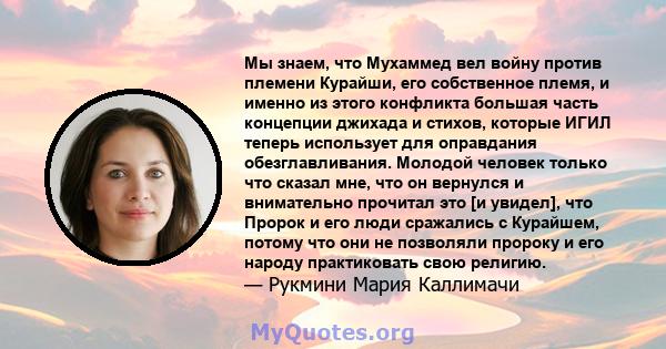 Мы знаем, что Мухаммед вел войну против племени Курайши, его собственное племя, и именно из этого конфликта большая часть концепции джихада и стихов, которые ИГИЛ теперь использует для оправдания обезглавливания.