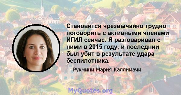 Становится чрезвычайно трудно поговорить с активными членами ИГИЛ сейчас. Я разговаривал с ними в 2015 году, и последний был убит в результате удара беспилотника.